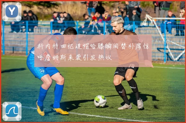 科内特回忆追帽哈滕瞬间替补席惊呼詹姆斯来袭引发热议