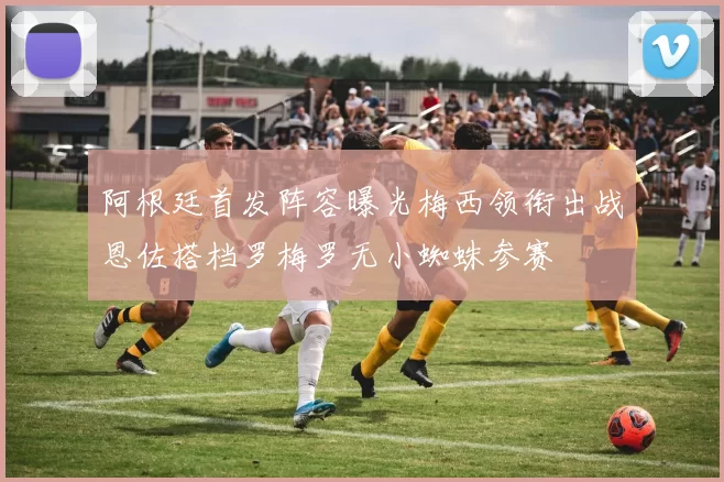阿根廷首发阵容曝光梅西领衔出战恩佐搭档罗梅罗无小蜘蛛参赛