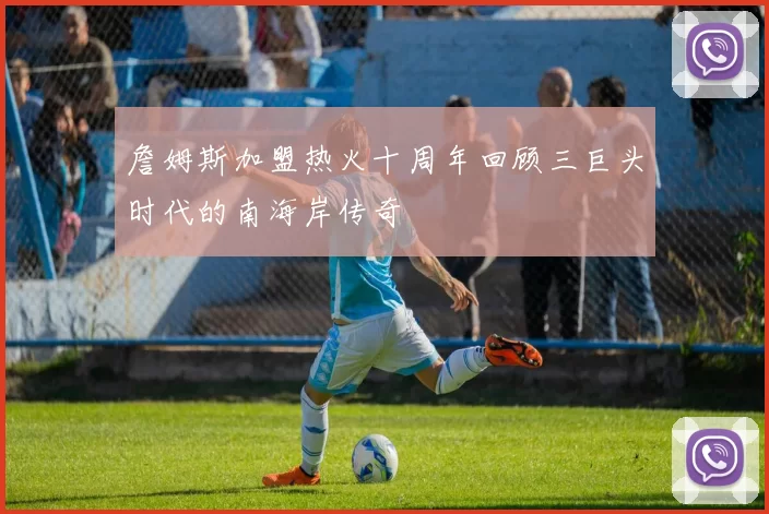 詹姆斯加盟热火十周年回顾三巨头时代的南海岸传奇