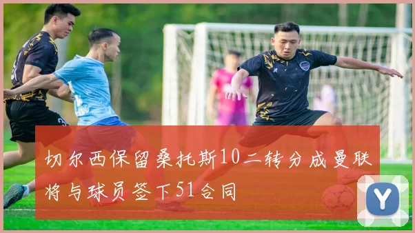 切尔西保留桑托斯10二转分成曼联将与球员签下51合同