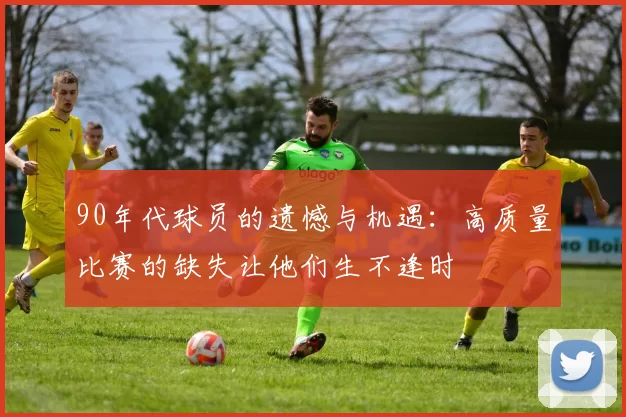 90年代球员的遗憾与机遇：高质量比赛的缺失让他们生不逢时