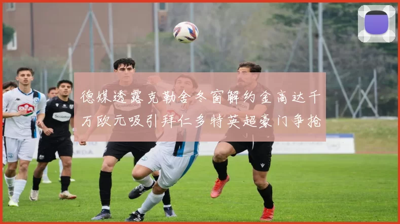 德媒透露克勒舍冬窗解约金高达千万欧元吸引拜仁多特英超豪门争抢