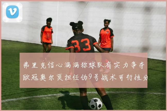 弗里克信心满满称球队有实力争夺欧冠奥尔莫担任伪9号战术可行性分析
