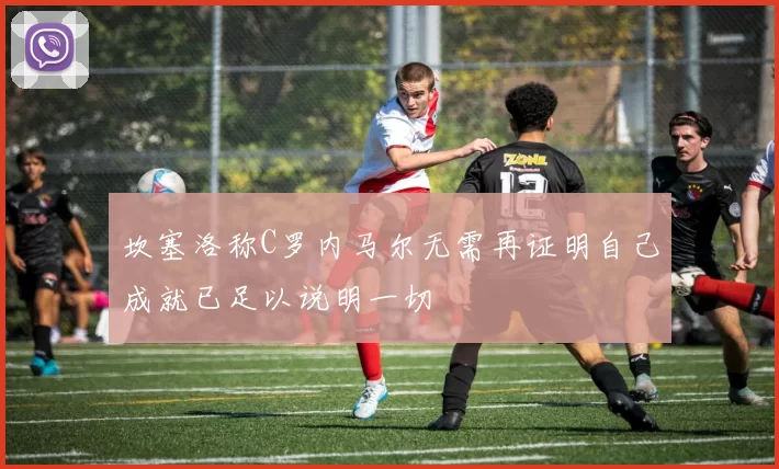坎塞洛称C罗内马尔无需再证明自己成就已足以说明一切