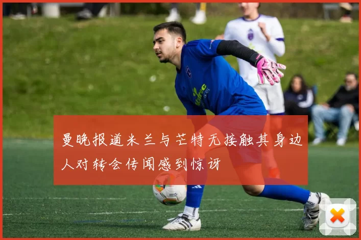 曼晚报道米兰与芒特无接触其身边人对转会传闻感到惊讶