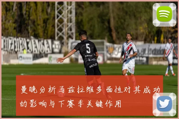 曼晚分析马兹拉维多面性对其成功的影响与下赛季关键作用