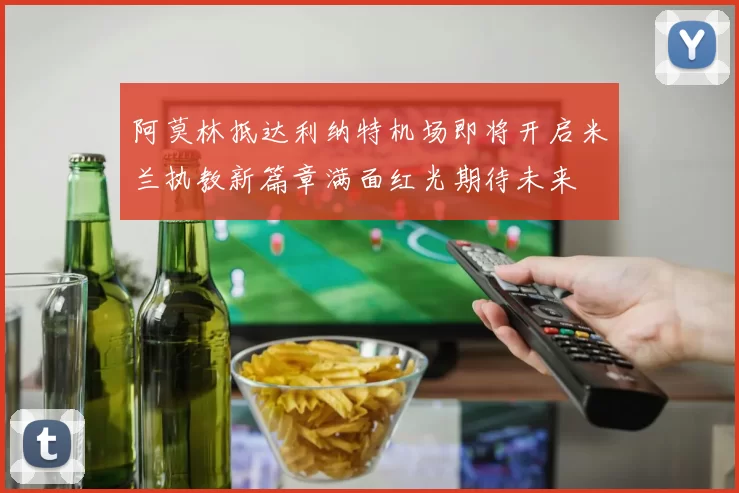 阿莫林抵达利纳特机场即将开启米兰执教新篇章满面红光期待未来