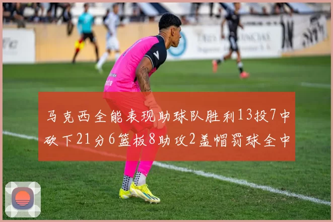 马克西全能表现助球队胜利13投7中砍下21分6篮板8助攻2盖帽罚球全中正负值14