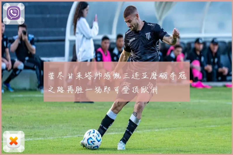 苦尽甘来塔帅感慨三连亚磨砺夺冠之路再胜一场即可登顶欧洲