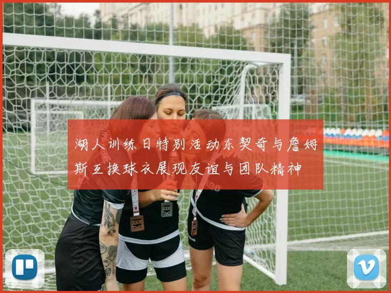 湖人训练日特别活动东契奇与詹姆斯互换球衣展现友谊与团队精神