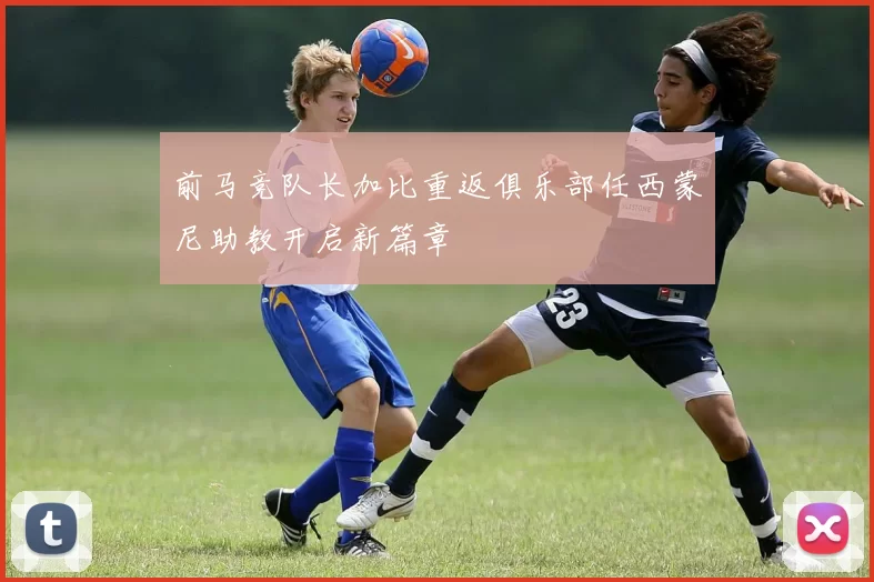 前马竞队长加比重返俱乐部任西蒙尼助教开启新篇章