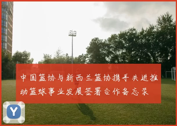 中国篮协与新西兰篮协携手共进推动篮球事业发展签署合作备忘录