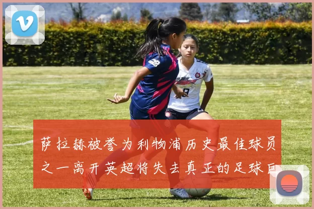 萨拉赫被誉为利物浦历史最佳球员之一离开英超将失去真正的足球巨星