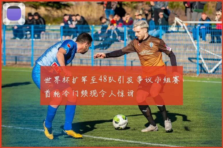 世界杯扩军至48队引发争议小组赛首轮冷门频现令人惊讶