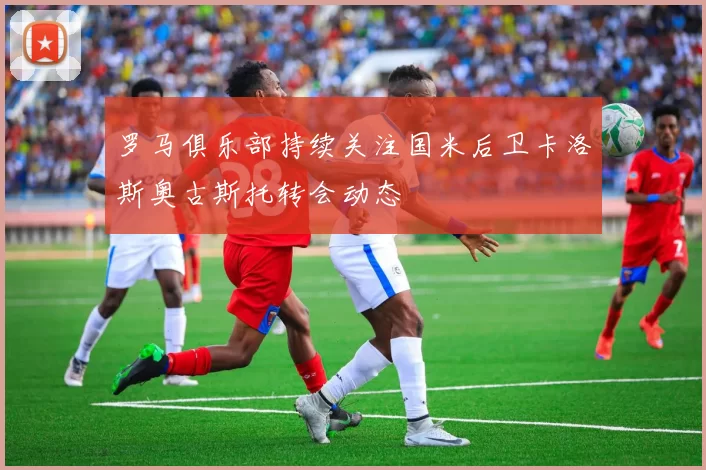罗马俱乐部持续关注国米后卫卡洛斯奥古斯托转会动态