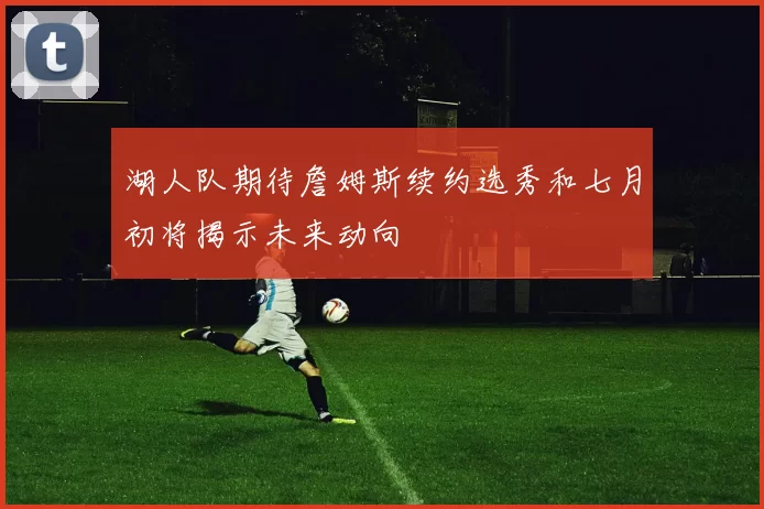 湖人队期待詹姆斯续约选秀和七月初将揭示未来动向