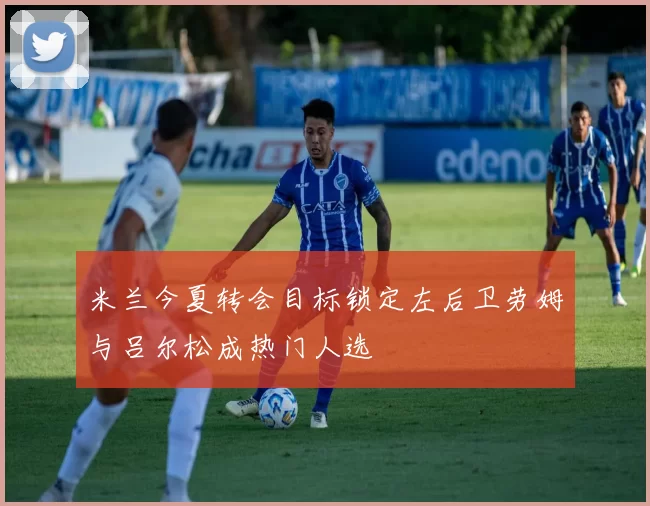 米兰今夏转会目标锁定左后卫劳姆与吕尔松成热门人选