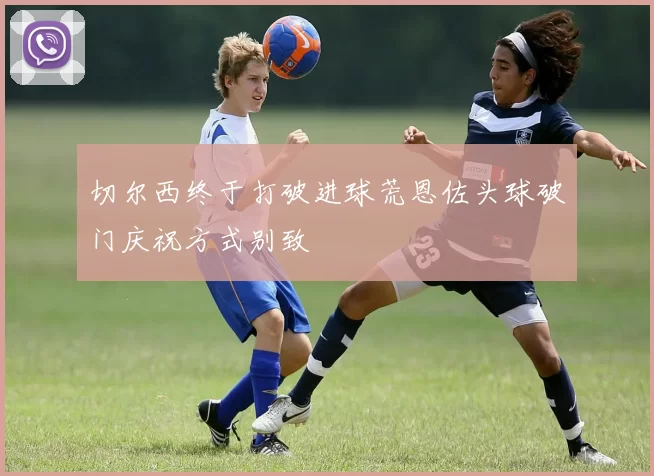 切尔西终于打破进球荒恩佐头球破门庆祝方式别致