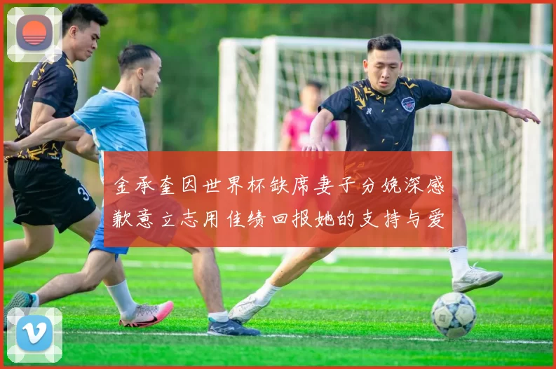 金承奎因世界杯缺席妻子分娩深感歉意立志用佳绩回报她的支持与爱