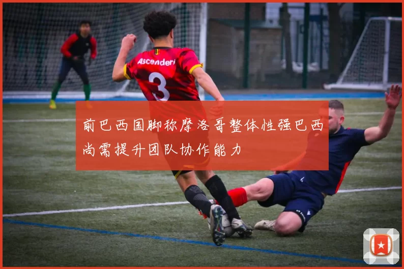 前巴西国脚称摩洛哥整体性强巴西尚需提升团队协作能力