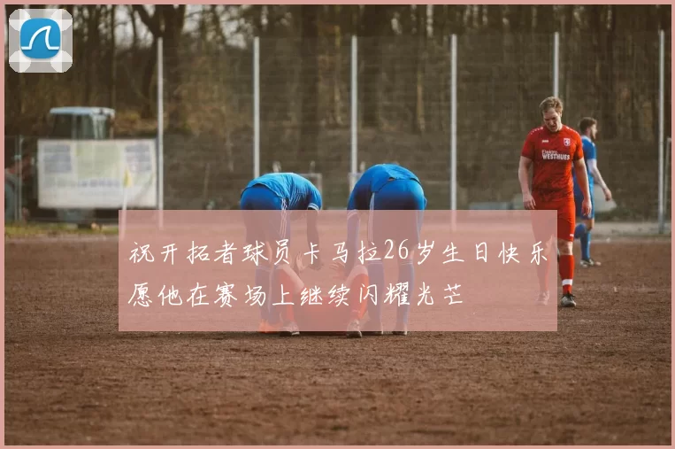 祝开拓者球员卡马拉26岁生日快乐愿他在赛场上继续闪耀光芒