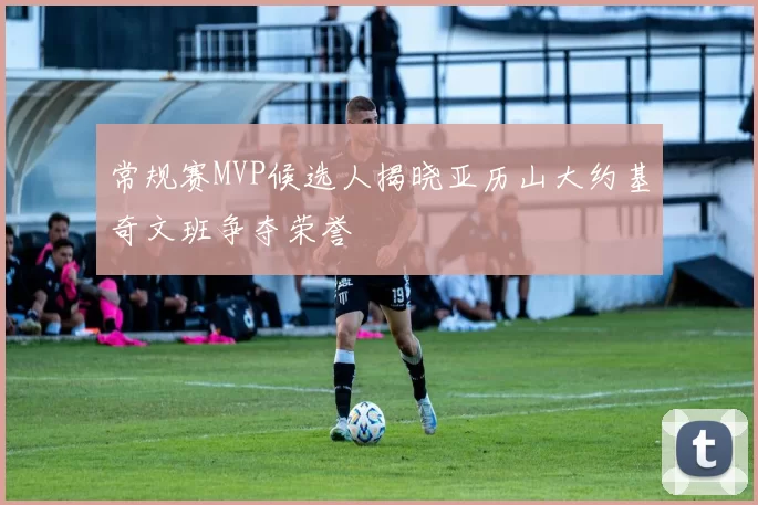 常规赛MVP候选人揭晓亚历山大约基奇文班争夺荣誉