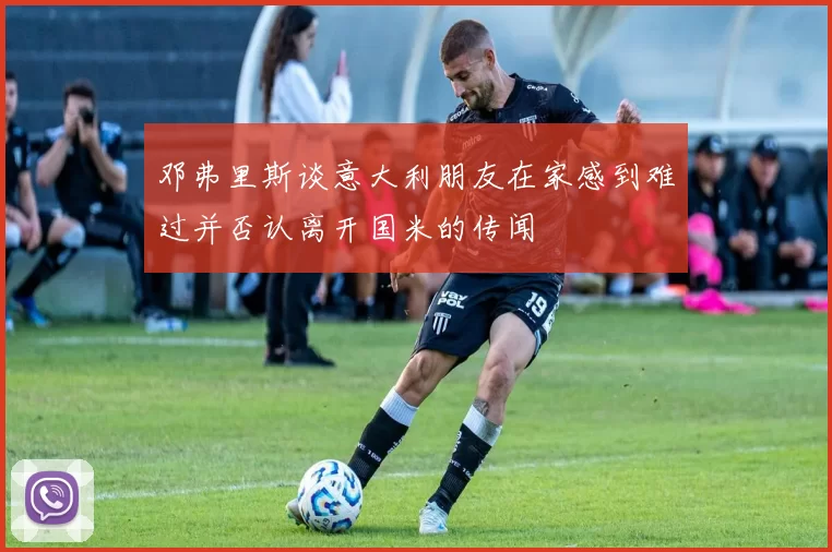 邓弗里斯谈意大利朋友在家感到难过并否认离开国米的传闻
