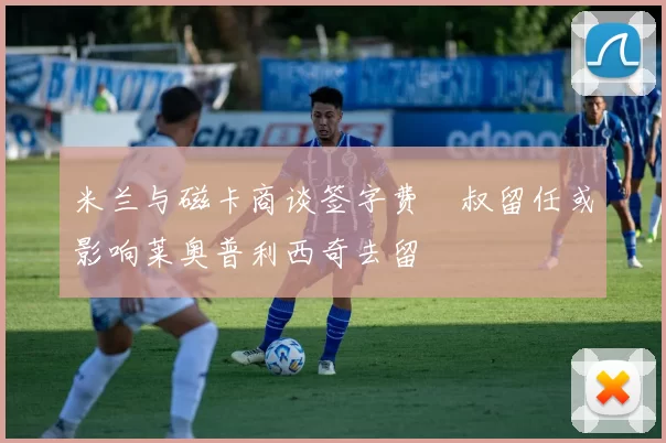 米兰与磁卡商谈签字费囧叔留任或影响莱奥普利西奇去留