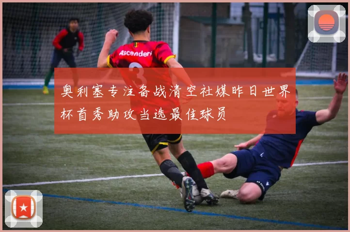 奥利塞专注备战清空社媒昨日世界杯首秀助攻当选最佳球员