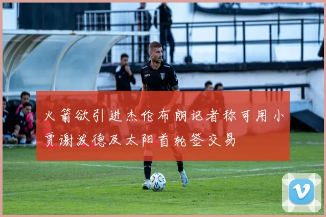 火箭欲引进杰伦布朗记者称可用小贾谢泼德及太阳首轮签交易