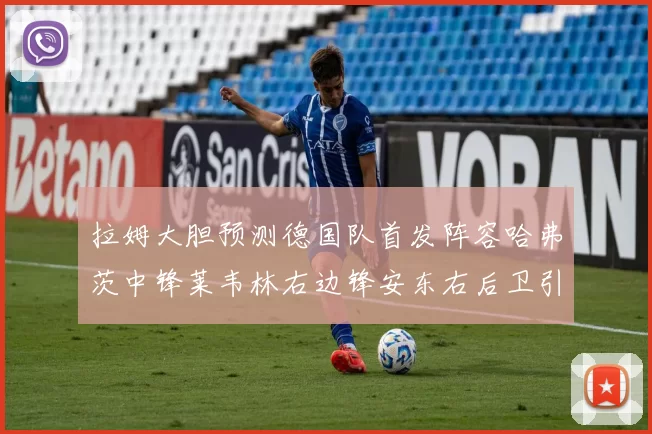 拉姆大胆预测德国队首发阵容哈弗茨中锋莱韦林右边锋安东右后卫引发热议