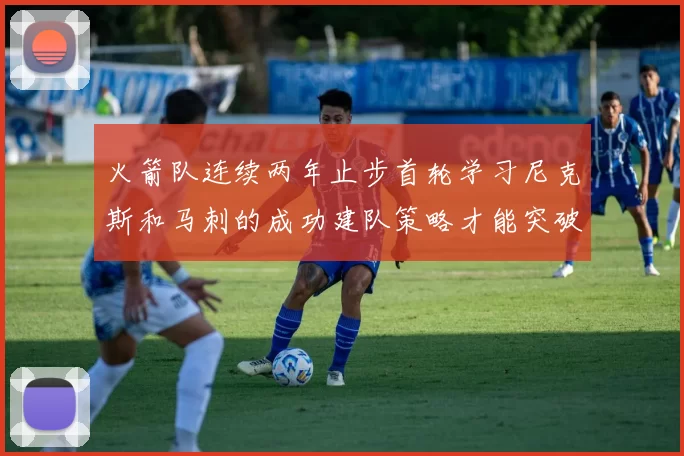 火箭队连续两年止步首轮学习尼克斯和马刺的成功建队策略才能突破瓶颈