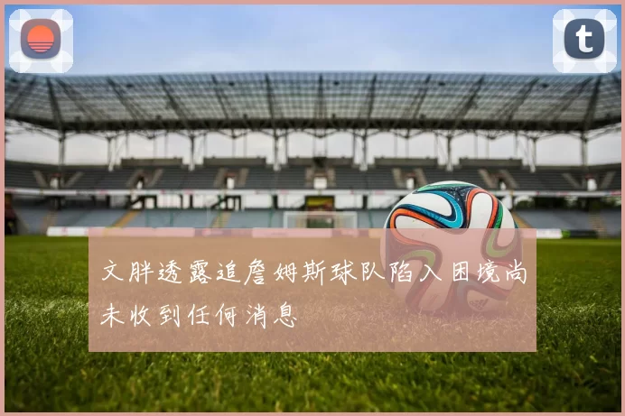 文胖透露追詹姆斯球队陷入困境尚未收到任何消息