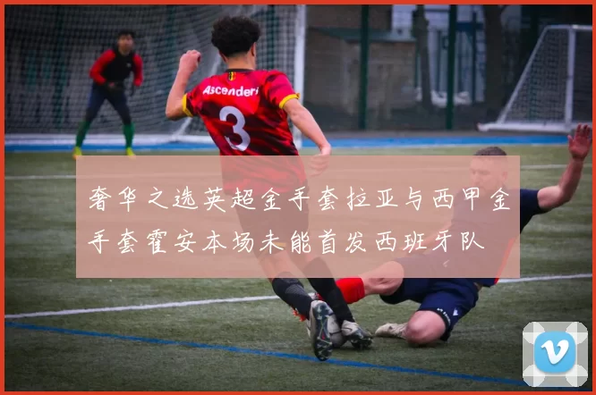 奢华之选英超金手套拉亚与西甲金手套霍安本场未能首发西班牙队