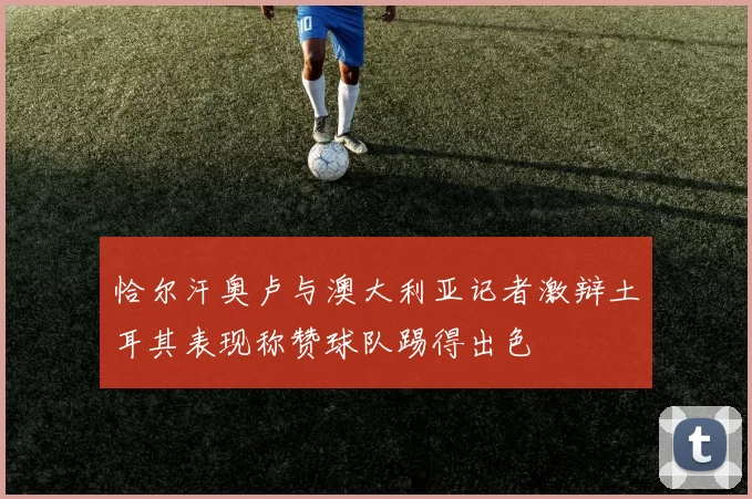 恰尔汗奥卢与澳大利亚记者激辩土耳其表现称赞球队踢得出色
